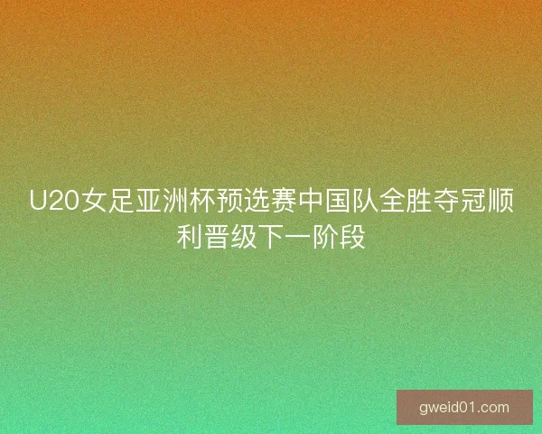 U20女足亚洲杯预选赛中国队全胜夺冠顺利晋级下一阶段
