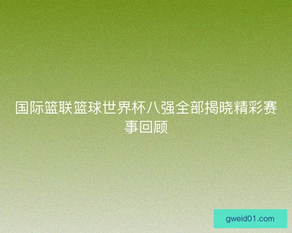 国际篮联篮球世界杯八强全部揭晓精彩赛事回顾