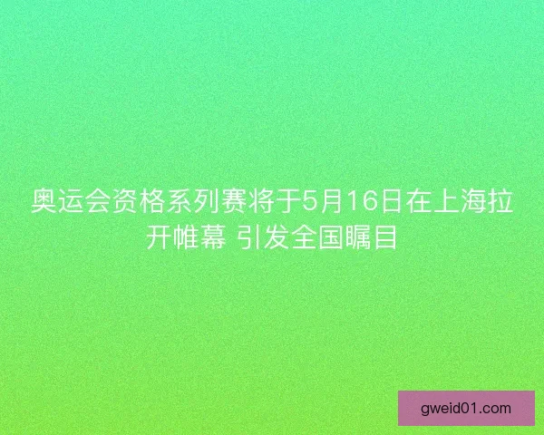 奥运会资格系列赛将于5月16日在上海拉开帷幕 引发全国瞩目