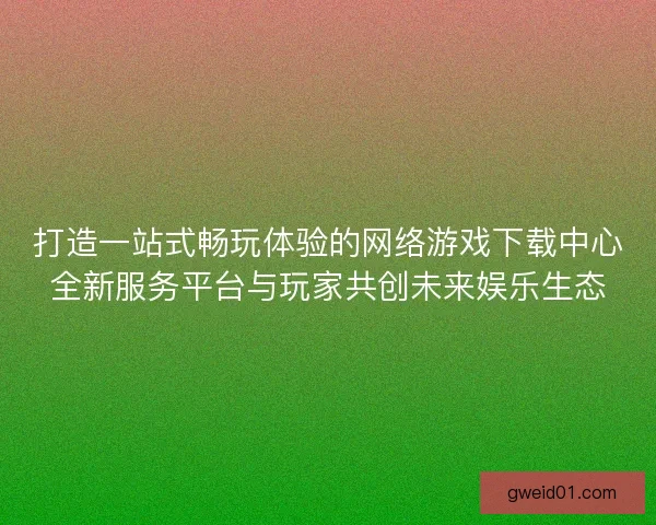 打造一站式畅玩体验的网络游戏下载中心全新服务平台与玩家共创未来娱乐生态