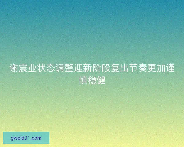 谢震业状态调整迎新阶段复出节奏更加谨慎稳健