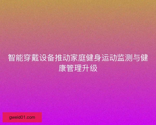 智能穿戴设备推动家庭健身运动监测与健康管理升级