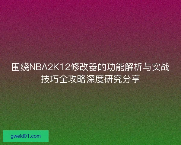 围绕NBA2K12修改器的功能解析与实战技巧全攻略深度研究分享